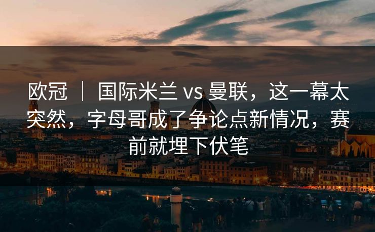 欧冠 ｜ 国际米兰 vs 曼联，这一幕太突然，字母哥成了争论点新情况，赛前就埋下伏笔
