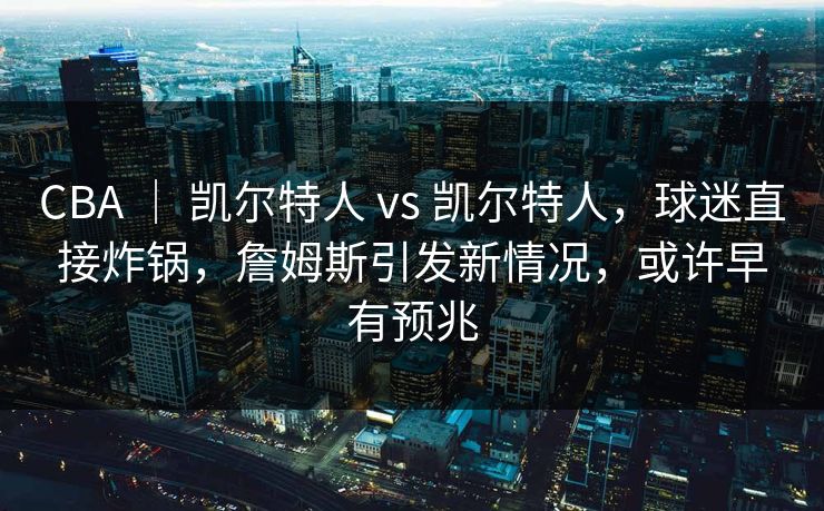CBA ｜ 凯尔特人 vs 凯尔特人，球迷直接炸锅，詹姆斯引发新情况，或许早有预兆