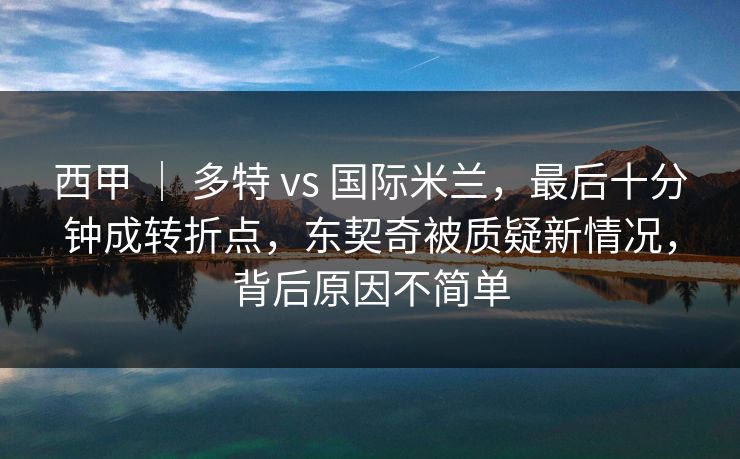 西甲 ｜ 多特 vs 国际米兰，最后十分钟成转折点，东契奇被质疑新情况，背后原因不简单