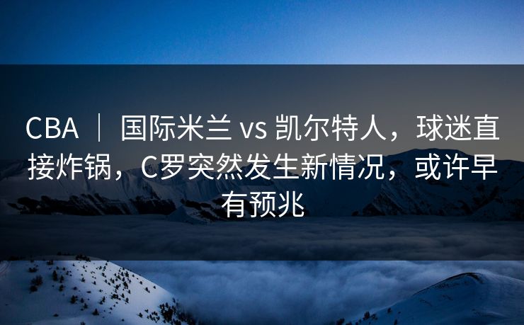 CBA ｜ 国际米兰 vs 凯尔特人，球迷直接炸锅，C罗突然发生新情况，或许早有预兆