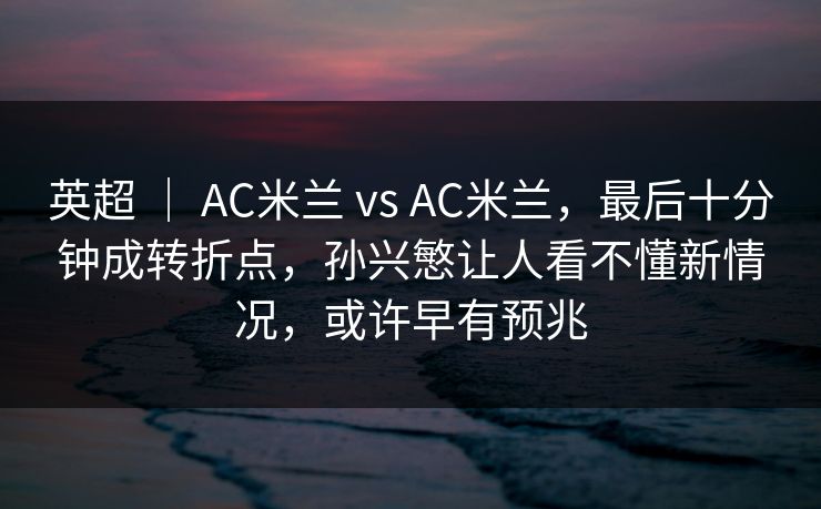 英超 ｜ AC米兰 vs AC米兰，最后十分钟成转折点，孙兴慜让人看不懂新情况，或许早有预兆
