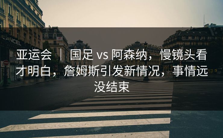 亚运会 ｜ 国足 vs 阿森纳，慢镜头看才明白，詹姆斯引发新情况，事情远没结束