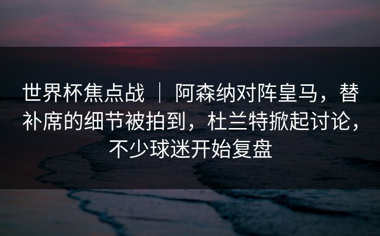 世界杯焦点战 ｜ 阿森纳对阵皇马，替补席的细节被拍到，杜兰特掀起讨论，不少球迷开始复盘