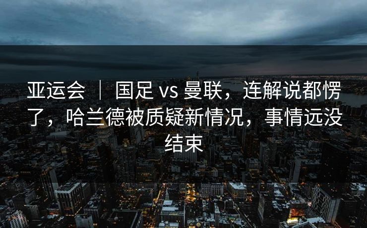 亚运会 ｜ 国足 vs 曼联，连解说都愣了，哈兰德被质疑新情况，事情远没结束