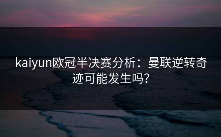 kaiyun欧冠半决赛分析：曼联逆转奇迹可能发生吗？
