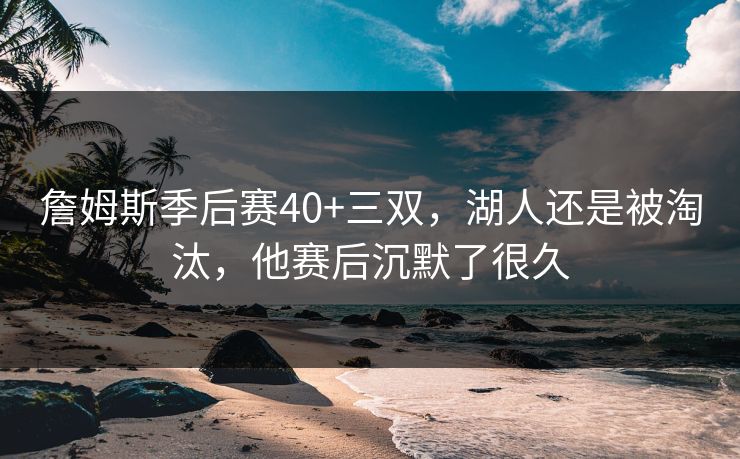 詹姆斯季后赛40+三双，湖人还是被淘汰，他赛后沉默了很久