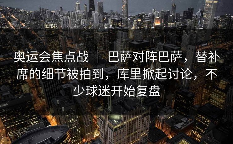 奥运会焦点战 ｜ 巴萨对阵巴萨，替补席的细节被拍到，库里掀起讨论，不少球迷开始复盘