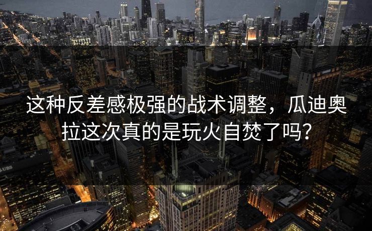 这种反差感极强的战术调整，瓜迪奥拉这次真的是玩火自焚了吗？