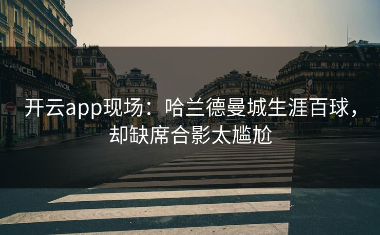 开云app现场：哈兰德曼城生涯百球，却缺席合影太尴尬