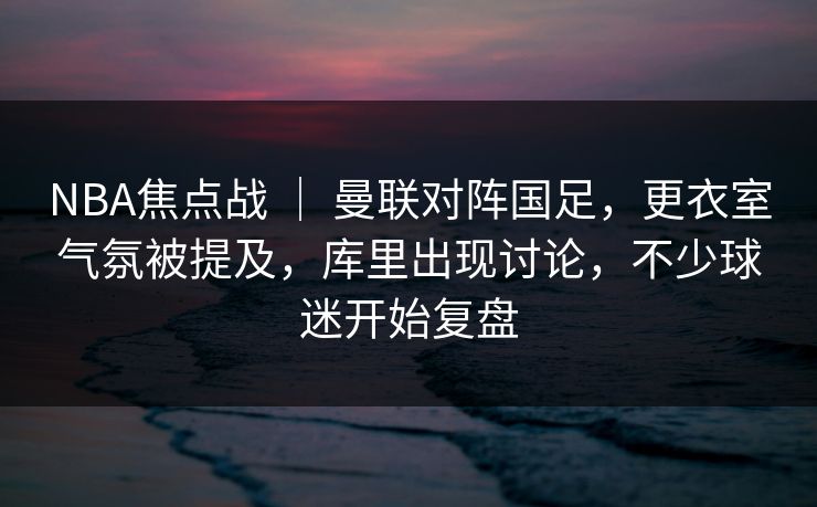 NBA焦点战 ｜ 曼联对阵国足，更衣室气氛被提及，库里出现讨论，不少球迷开始复盘