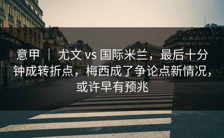 意甲 ｜ 尤文 vs 国际米兰，最后十分钟成转折点，梅西成了争论点新情况，或许早有预兆