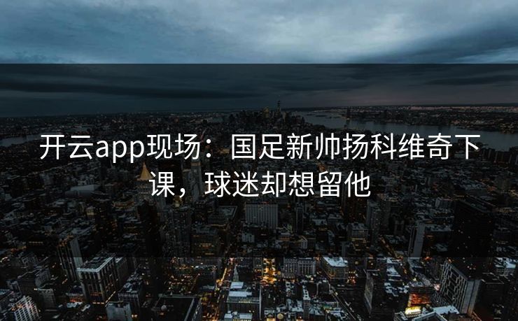 开云app现场：国足新帅扬科维奇下课，球迷却想留他