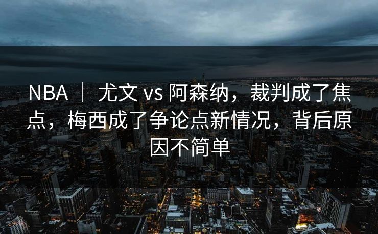 NBA ｜ 尤文 vs 阿森纳，裁判成了焦点，梅西成了争论点新情况，背后原因不简单